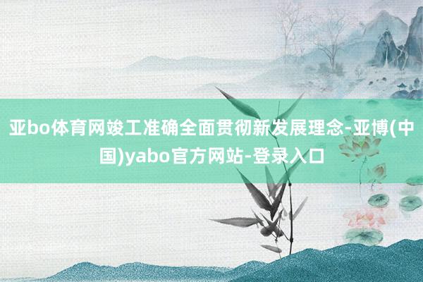 亚bo体育网竣工准确全面贯彻新发展理念-亚博(中国)yabo官方网站-登录入口