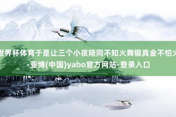 世界杯体育于是让三个小孩陪同不知火舞锻真金不怕火-亚博(中国)yabo官方网站-登录入口