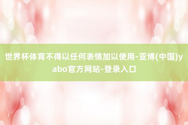世界杯体育不得以任何表情加以使用-亚博(中国)yabo官方网站-登录入口