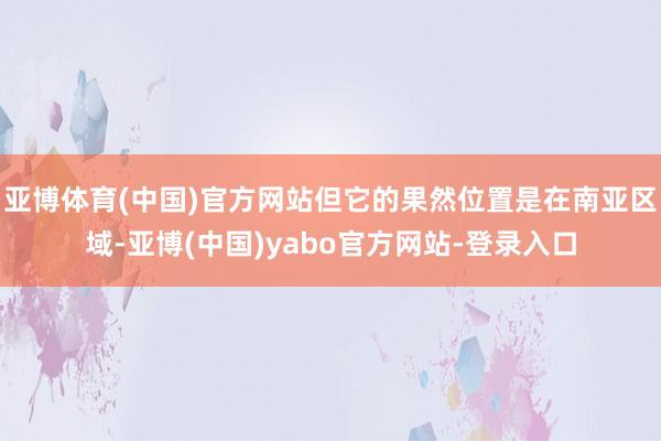 亚博体育(中国)官方网站但它的果然位置是在南亚区域-亚博(中国)yabo官方网站-登录入口