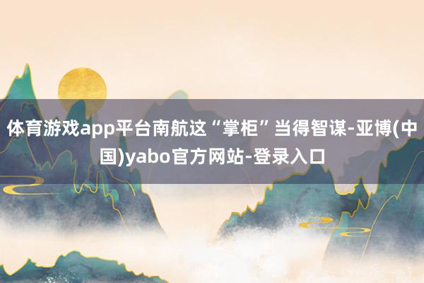 体育游戏app平台南航这“掌柜”当得智谋-亚博(中国)yabo官方网站-登录入口