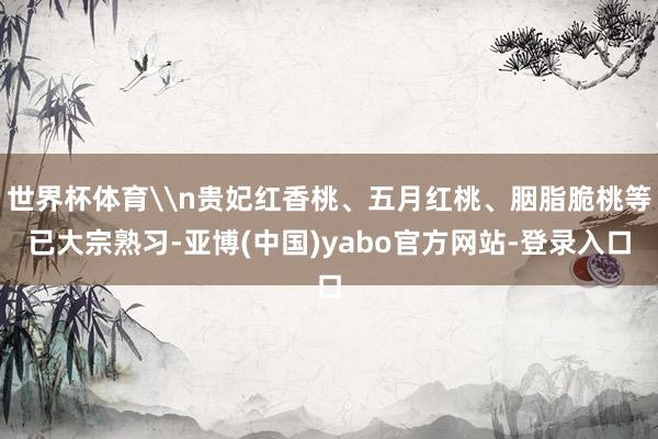 世界杯体育\n贵妃红香桃、五月红桃、胭脂脆桃等已大宗熟习-亚博(中国)yabo官方网站-登录入口