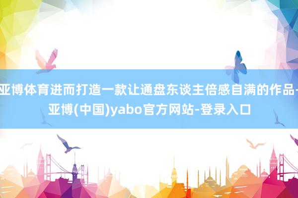 亚博体育进而打造一款让通盘东谈主倍感自满的作品-亚博(中国)yabo官方网站-登录入口