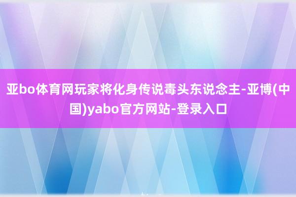 亚bo体育网玩家将化身传说毒头东说念主-亚博(中国)yabo官方网站-登录入口