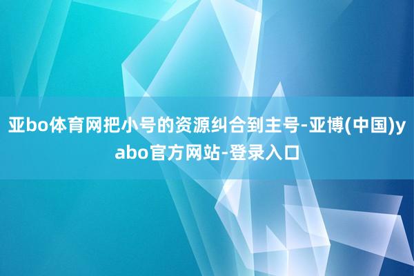 亚bo体育网把小号的资源纠合到主号-亚博(中国)yabo官方网站-登录入口