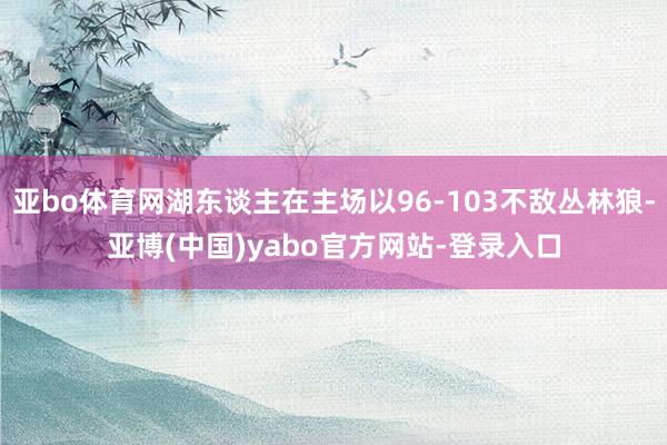 亚bo体育网湖东谈主在主场以96-103不敌丛林狼-亚博(中国)yabo官方网站-登录入口