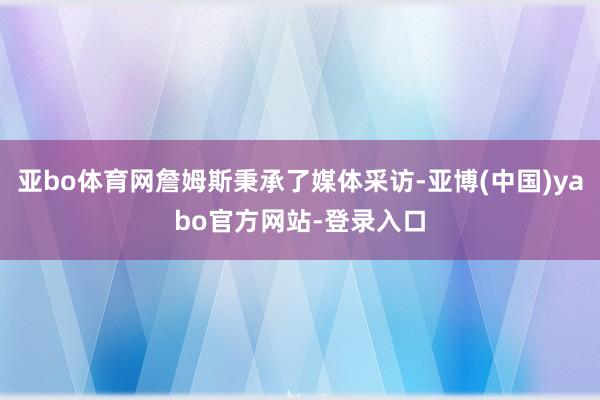 亚bo体育网詹姆斯秉承了媒体采访-亚博(中国)yabo官方网站-登录入口