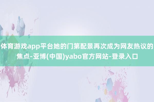 体育游戏app平台她的门第配景再次成为网友热议的焦点-亚博(中国)yabo官方网站-登录入口