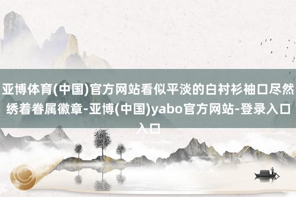 亚博体育(中国)官方网站看似平淡的白衬衫袖口尽然绣着眷属徽章-亚博(中国)yabo官方网站-登录入口
