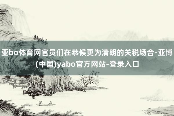 亚bo体育网官员们在恭候更为清朗的关税场合-亚博(中国)yabo官方网站-登录入口