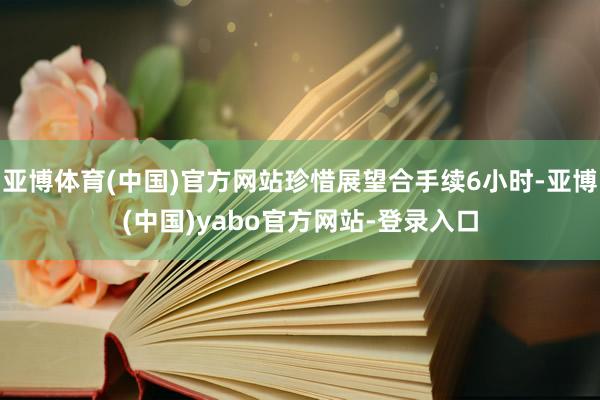 亚博体育(中国)官方网站珍惜展望合手续6小时-亚博(中国)yabo官方网站-登录入口