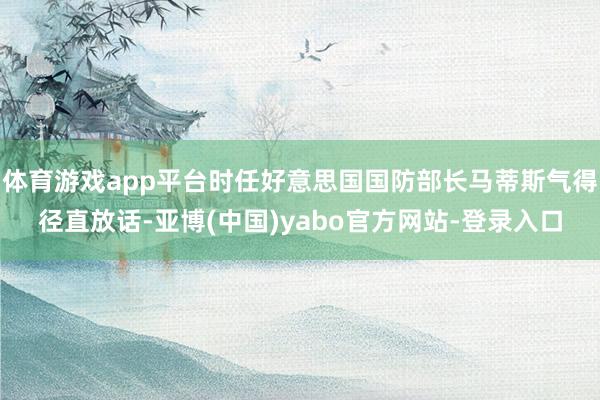 体育游戏app平台时任好意思国国防部长马蒂斯气得径直放话-亚博(中国)yabo官方网站-登录入口