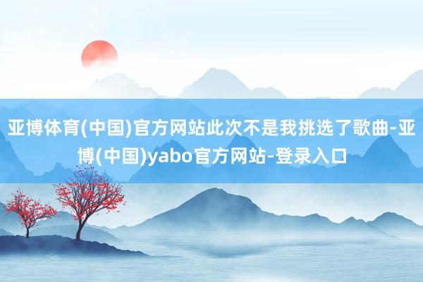 亚博体育(中国)官方网站此次不是我挑选了歌曲-亚博(中国)yabo官方网站-登录入口