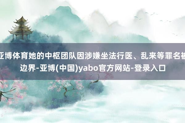 亚博体育她的中枢团队因涉嫌坐法行医、乱来等罪名被边界-亚博(中国)yabo官方网站-登录入口