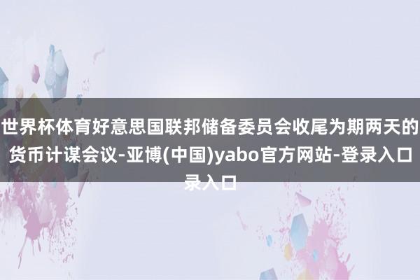 世界杯体育好意思国联邦储备委员会收尾为期两天的货币计谋会议-亚博(中国)yabo官方网站-登录入口
