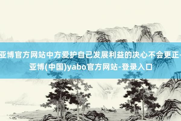 亚博官方网站中方爱护自己发展利益的决心不会更正-亚博(中国)yabo官方网站-登录入口