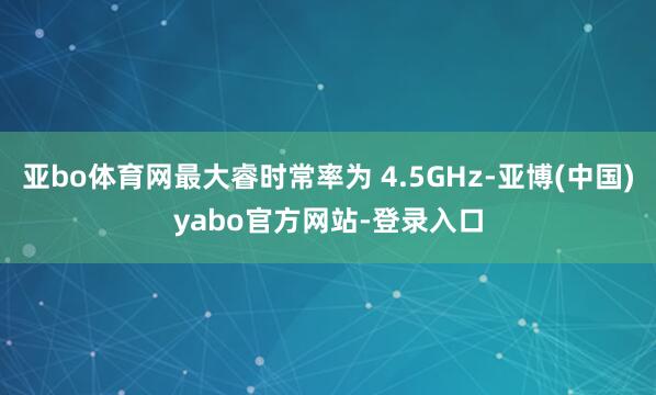 亚bo体育网最大睿时常率为 4.5GHz-亚博(中国)yabo官方网站-登录入口