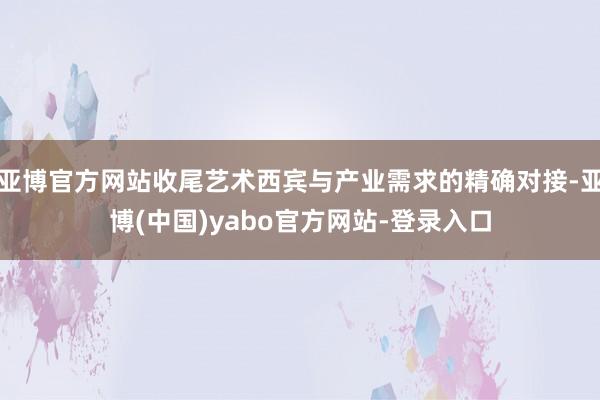 亚博官方网站收尾艺术西宾与产业需求的精确对接-亚博(中国)yabo官方网站-登录入口