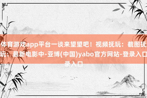 体育游戏app平台一谈来望望吧！视频抚玩：截图抚玩：最新电影中-亚博(中国)yabo官方网站-登录入口