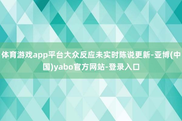 体育游戏app平台大众反应未实时陈说更新-亚博(中国)yabo官方网站-登录入口
