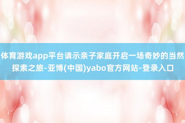 体育游戏app平台请示亲子家庭开启一场奇妙的当然探索之旅-亚博(中国)yabo官方网站-登录入口