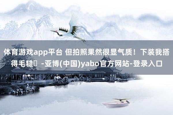 体育游戏app平台 但拍照果然很显气质！下装我搭得毛糙 -亚博(中国)yabo官方网站-登录入口
