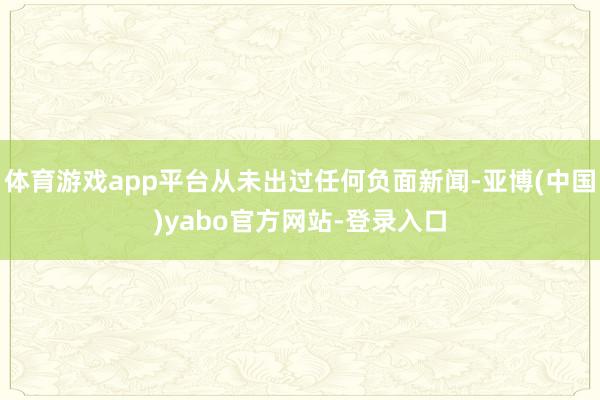 体育游戏app平台从未出过任何负面新闻-亚博(中国)yabo官方网站-登录入口