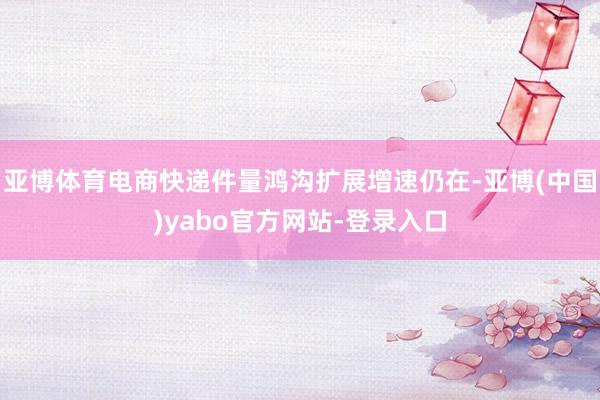 亚博体育电商快递件量鸿沟扩展增速仍在-亚博(中国)yabo官方网站-登录入口