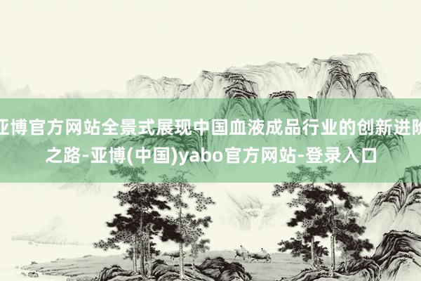 亚博官方网站全景式展现中国血液成品行业的创新进阶之路-亚博(中国)yabo官方网站-登录入口