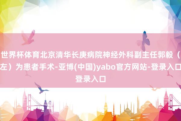 世界杯体育北京清华长庚病院神经外科副主任郭毅（左）为患者手术-亚博(中国)yabo官方网站-登录入口