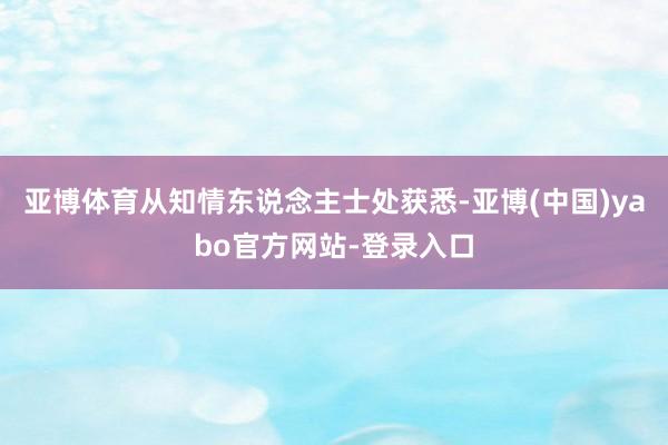 亚博体育从知情东说念主士处获悉-亚博(中国)yabo官方网站-登录入口