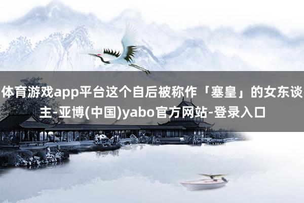 体育游戏app平台这个自后被称作「塞皇」的女东谈主-亚博(中国)yabo官方网站-登录入口