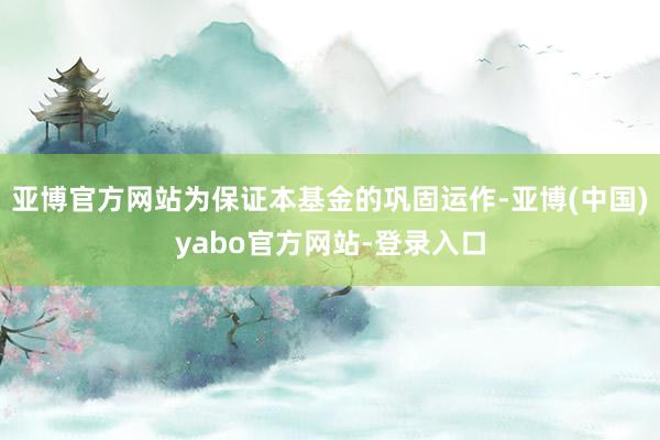 亚博官方网站为保证本基金的巩固运作-亚博(中国)yabo官方网站-登录入口