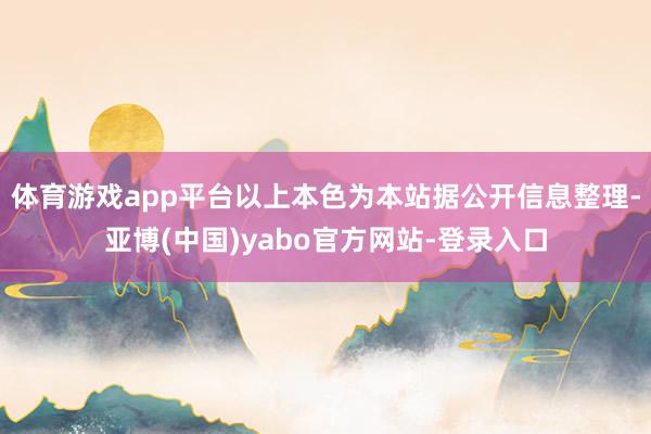体育游戏app平台以上本色为本站据公开信息整理-亚博(中国)yabo官方网站-登录入口