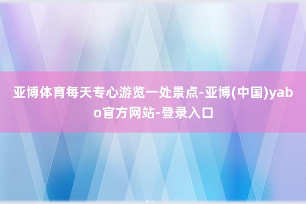 亚博体育每天专心游览一处景点-亚博(中国)yabo官方网站-登录入口