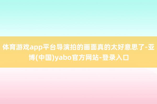体育游戏app平台导演拍的画面真的太好意思了-亚博(中国)yabo官方网站-登录入口