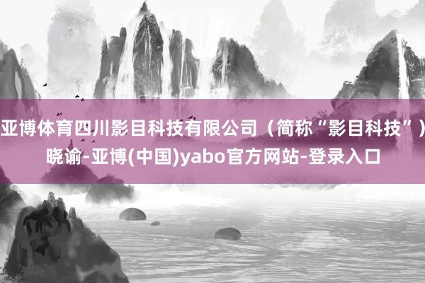 亚博体育四川影目科技有限公司（简称“影目科技”）晓谕-亚博(中国)yabo官方网站-登录入口