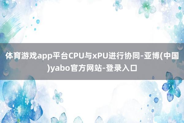 体育游戏app平台CPU与xPU进行协同-亚博(中国)yabo官方网站-登录入口