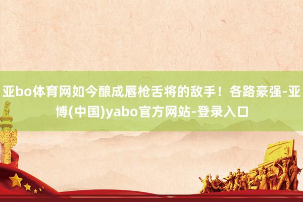 亚bo体育网如今酿成唇枪舌将的敌手！各路豪强-亚博(中国)yabo官方网站-登录入口