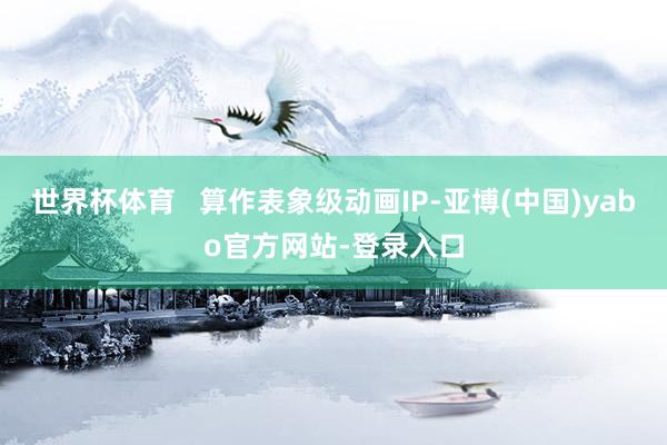 世界杯体育   算作表象级动画IP-亚博(中国)yabo官方网站-登录入口