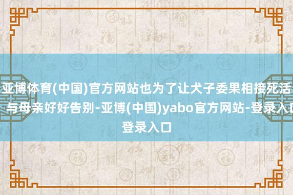 亚博体育(中国)官方网站也为了让犬子委果相接死活、与母亲好好告别-亚博(中国)yabo官方网站-登录入口