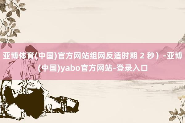 亚博体育(中国)官方网站组网反适时期 2 秒）-亚博(中国)yabo官方网站-登录入口