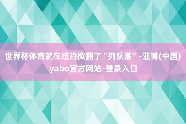 世界杯体育就在纽约掀翻了“列队潮”-亚博(中国)yabo官方网站-登录入口