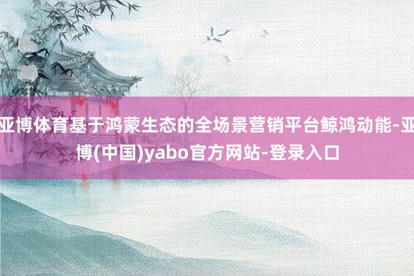 亚博体育基于鸿蒙生态的全场景营销平台鲸鸿动能-亚博(中国)yabo官方网站-登录入口
