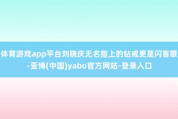 体育游戏app平台刘晓庆无名指上的钻戒更是闪盲眼-亚博(中国)yabo官方网站-登录入口