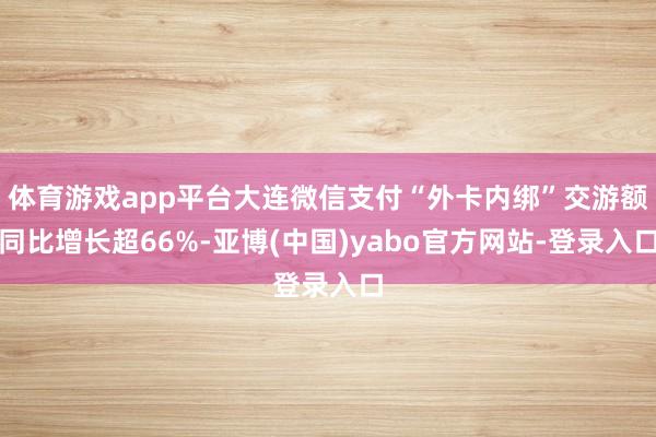 体育游戏app平台大连微信支付“外卡内绑”交游额同比增长超66%-亚博(中国)yabo官方网站-登录入口