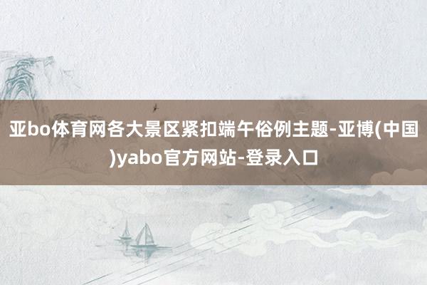 亚bo体育网各大景区紧扣端午俗例主题-亚博(中国)yabo官方网站-登录入口