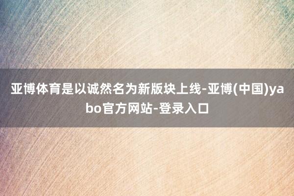 亚博体育是以诚然名为新版块上线-亚博(中国)yabo官方网站-登录入口