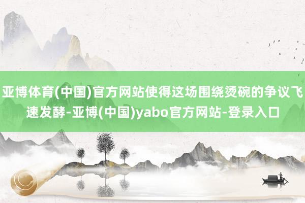 亚博体育(中国)官方网站使得这场围绕烫碗的争议飞速发酵-亚博(中国)yabo官方网站-登录入口