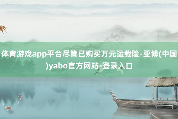 体育游戏app平台尽管已购买万元运载险-亚博(中国)yabo官方网站-登录入口